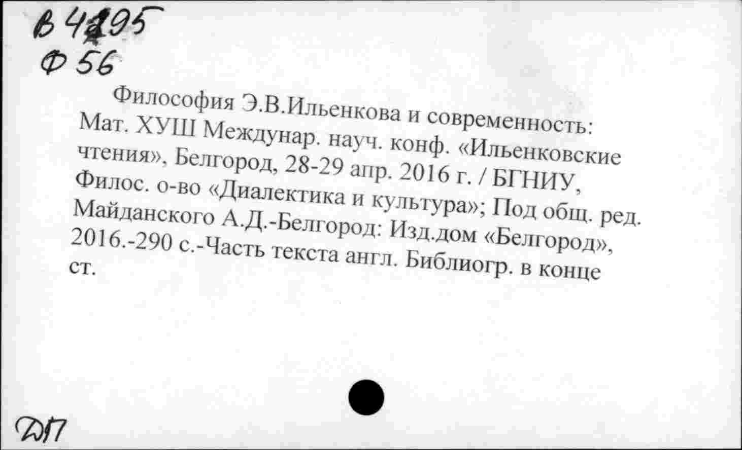 ﻿(р 6(■>
Философия Э.В.Ильенкова и современность: Мат. ХУШ Междунар. науч. конф. «Ильенковские чтения», Белгород, 28-29 апр. 2016 г. / БГНИУ, Филос. о-во «Диалектика и культура»; Под общ. ред. Майданского А.Д.-Белгород: Изд.дом «Белгород», 2016.-290 с.-Часть текста англ. Библиогр. в конце ст.